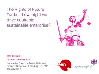 The Rights of Future
Trade – how might we
drive equitable,
sustainable enterprise?
Joss Tantram,
Partner, Terrafiniti LLP
Knowledge Group on Trade, Debt and
Finance, Shearman & Sterling LLP. 19th
January 2017
 
