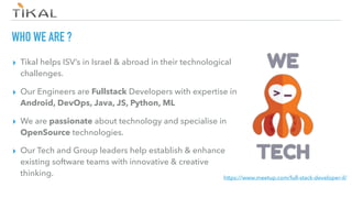 WHO WE ARE ?
▸ Tikal helps ISV’s in Israel & abroad in their technological
challenges.
▸ Our Engineers are Fullstack Developers with expertise in
Android, DevOps, Java, JS, Python, ML
▸ We are passionate about technology and specialise in
OpenSource technologies.
▸ Our Tech and Group leaders help establish & enhance
existing software teams with innovative & creative
thinking. https://www.meetup.com/full-stack-developer-il/
 