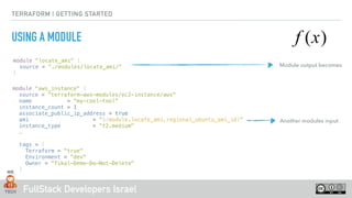 FullStack Developers Israel
TERRAFORM | GETTING STARTED
USING A MODULE
module "locate_ami" {
source = "./modules/locate_ami/"
}
module “aws_instance" {
source = "terraform-aws-modules/ec2-instance/aws"
name = “my-cool-tool“
instance_count = 1
associate_public_ip_address = true
ami = "${module.locate_ami.regional_ubuntu_ami_id}"
instance_type = "t2.medium"
…
tags = {
Terraform = "true"
Environment = "dev"
Owner = "Tikal-Demo-Do-Not-Delete"
}
}
Module output becomes
Another modules input
 