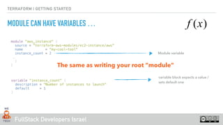 FullStack Developers Israel
TERRAFORM | GETTING STARTED
MODULE CAN HAVE VARIABLES …
module “aws_instance" {
source = "terraform-aws-modules/ec2-instance/aws"
name = “my-cool-tool“
instance_count = 2
…
}
}
Module variable
variable block expects a value /
sets default one
variable "instance_count" {
description = "Number of instances to launch"
default = 1
}
The same as writing your root “module"
 
