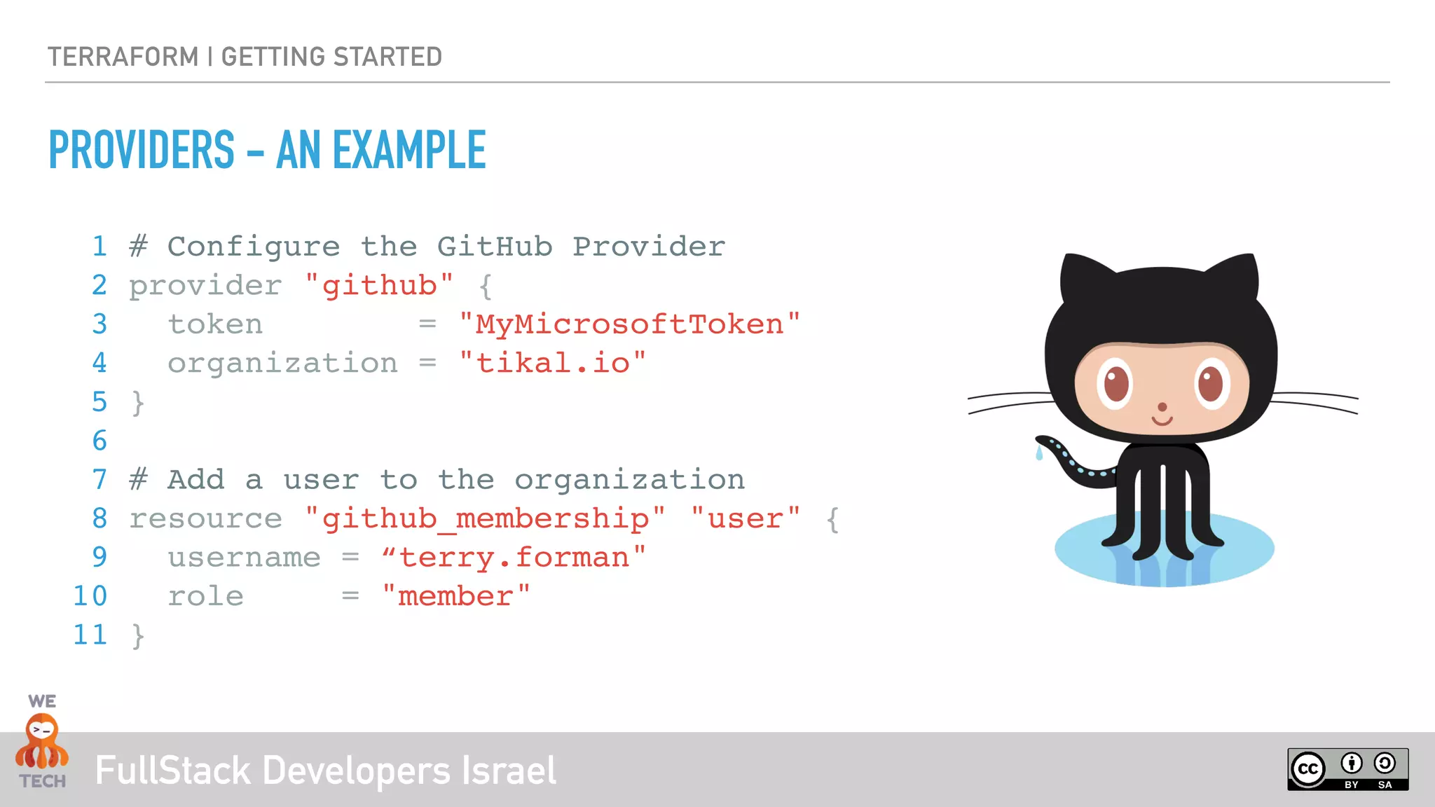 FullStack Developers Israel
TERRAFORM | GETTING STARTED
PROVIDERS - AN EXAMPLE
1 # Configure the GitHub Provider
2 provider "github" {
3 token = "MyMicrosoftToken"
4 organization = "tikal.io"
5 }
6
7 # Add a user to the organization
8 resource "github_membership" "user" {
9 username = “terry.forman"
10 role = "member"
11 }
 