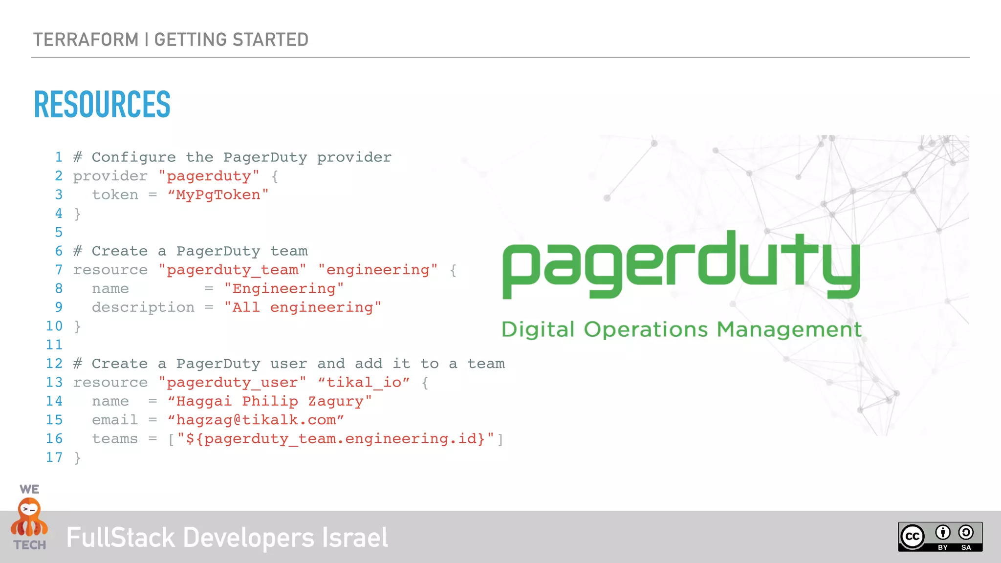 FullStack Developers Israel
TERRAFORM | GETTING STARTED
RESOURCES
1 # Configure the PagerDuty provider
2 provider "pagerduty" {
3 token = “MyPgToken"
4 }
5
6 # Create a PagerDuty team
7 resource "pagerduty_team" "engineering" {
8 name = "Engineering"
9 description = "All engineering"
10 }
11
12 # Create a PagerDuty user and add it to a team
13 resource "pagerduty_user" “tikal_io” {
14 name = “Haggai Philip Zagury"
15 email = “hagzag@tikalk.com”
16 teams = ["${pagerduty_team.engineering.id}"]
17 }
 