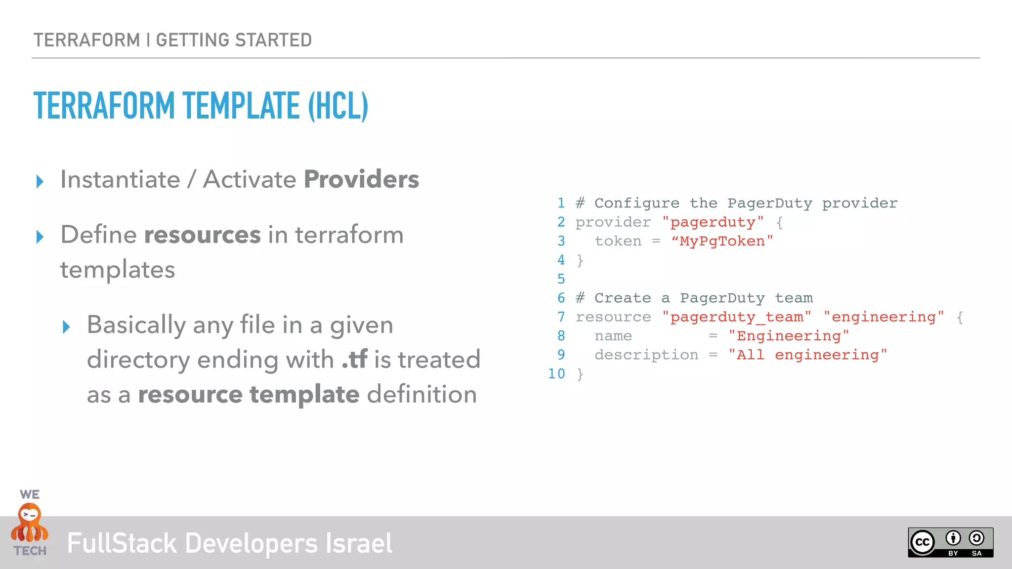 FullStack Developers Israel
TERRAFORM | GETTING STARTED
TERRAFORM TEMPLATE (HCL)
‣ Instantiate / Activate Providers
‣ Define resources in terraform
templates
‣ Basically any file in a given
directory ending with .tf is treated
as a resource template definition
1 # Configure the PagerDuty provider
2 provider "pagerduty" {
3 token = “MyPgToken"
4 }
5
6 # Create a PagerDuty team
7 resource "pagerduty_team" "engineering" {
8 name = "Engineering"
9 description = "All engineering"
10 }
 