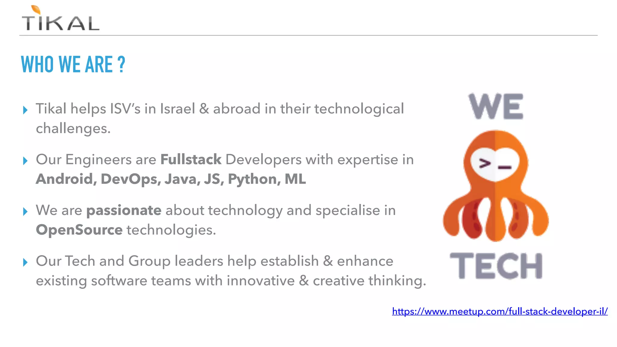 WHO WE ARE ?
▸ Tikal helps ISV’s in Israel & abroad in their technological
challenges.
▸ Our Engineers are Fullstack Developers with expertise in
Android, DevOps, Java, JS, Python, ML
▸ We are passionate about technology and specialise in
OpenSource technologies.
▸ Our Tech and Group leaders help establish & enhance
existing software teams with innovative & creative thinking.
https://www.meetup.com/full-stack-developer-il/
 
