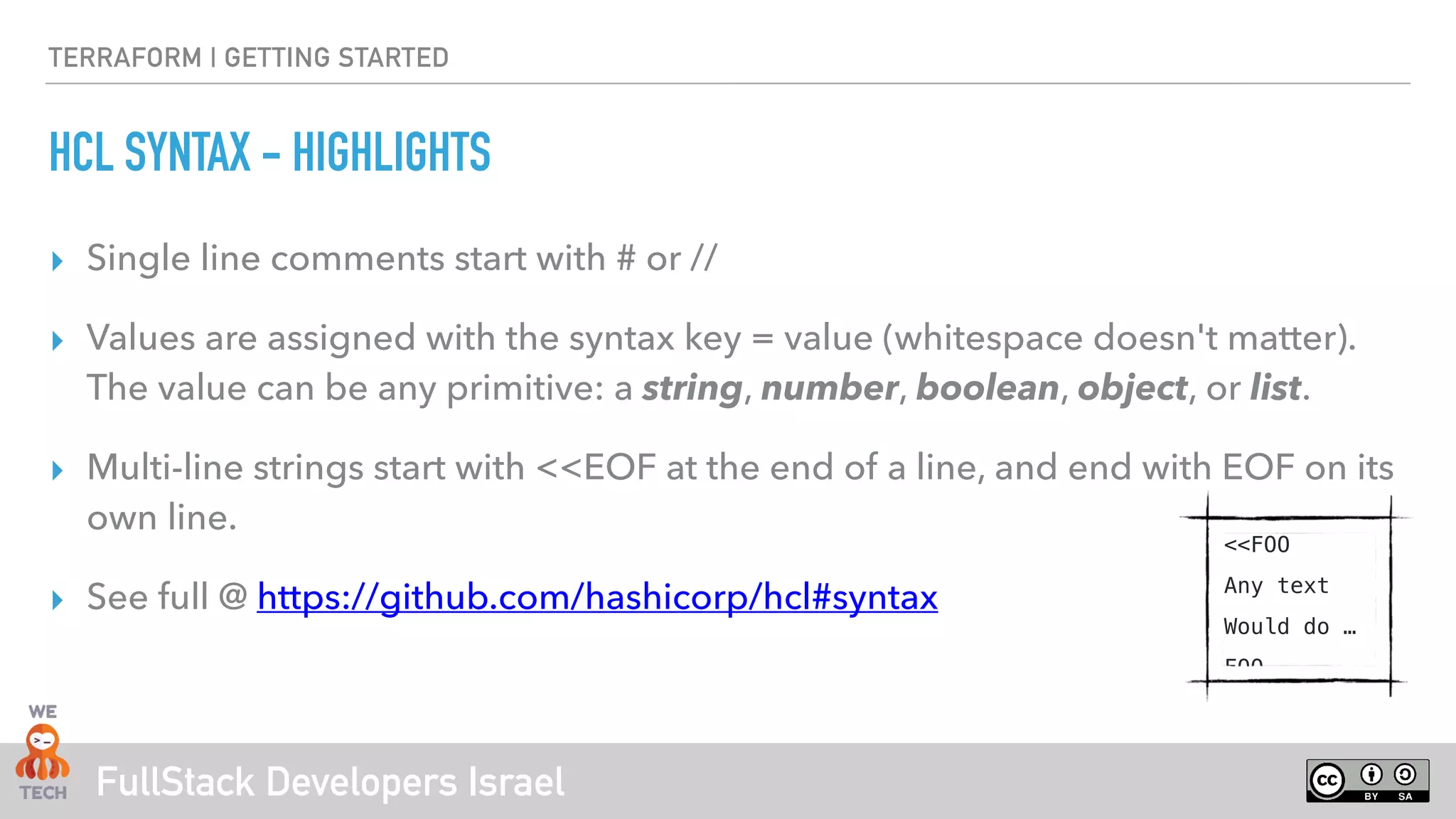FullStack Developers Israel
TERRAFORM | GETTING STARTED
HCL SYNTAX - HIGHLIGHTS
‣ Single line comments start with # or //
‣ Values are assigned with the syntax key = value (whitespace doesn't matter).
The value can be any primitive: a string, number, boolean, object, or list.
‣ Multi-line strings start with <<EOF at the end of a line, and end with EOF on its
own line.
‣ See full @ https://github.com/hashicorp/hcl#syntax
<<FOO
Any text
Would do …
FOO
 