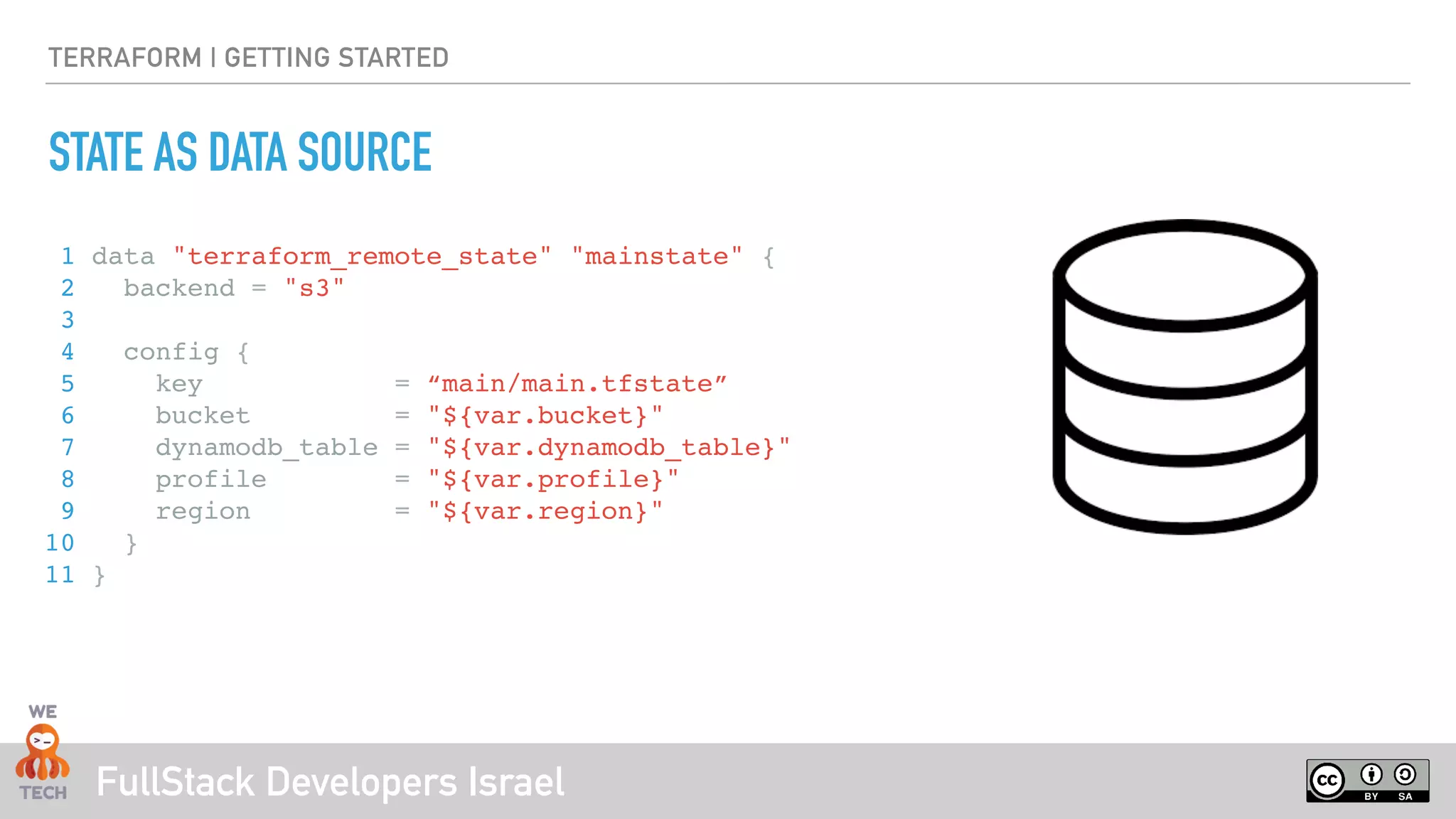 FullStack Developers Israel
TERRAFORM | GETTING STARTED
STATE AS DATA SOURCE
1 data "terraform_remote_state" "mainstate" {
2 backend = "s3"
3
4 config {
5 key = “main/main.tfstate”
6 bucket = "${var.bucket}"
7 dynamodb_table = "${var.dynamodb_table}"
8 profile = "${var.profile}"
9 region = "${var.region}"
10 }
11 }
 