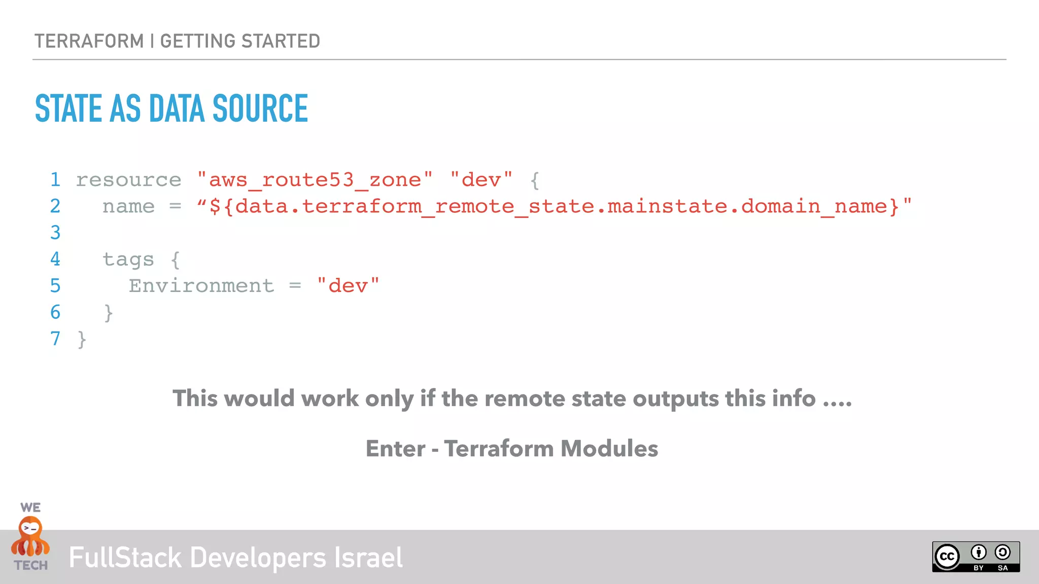 FullStack Developers Israel
TERRAFORM | GETTING STARTED
STATE AS DATA SOURCE
1 resource "aws_route53_zone" "dev" {
2 name = “${data.terraform_remote_state.mainstate.domain_name}"
3
4 tags {
5 Environment = "dev"
6 }
7 }
This would work only if the remote state outputs this info ….
Enter - Terraform Modules
 