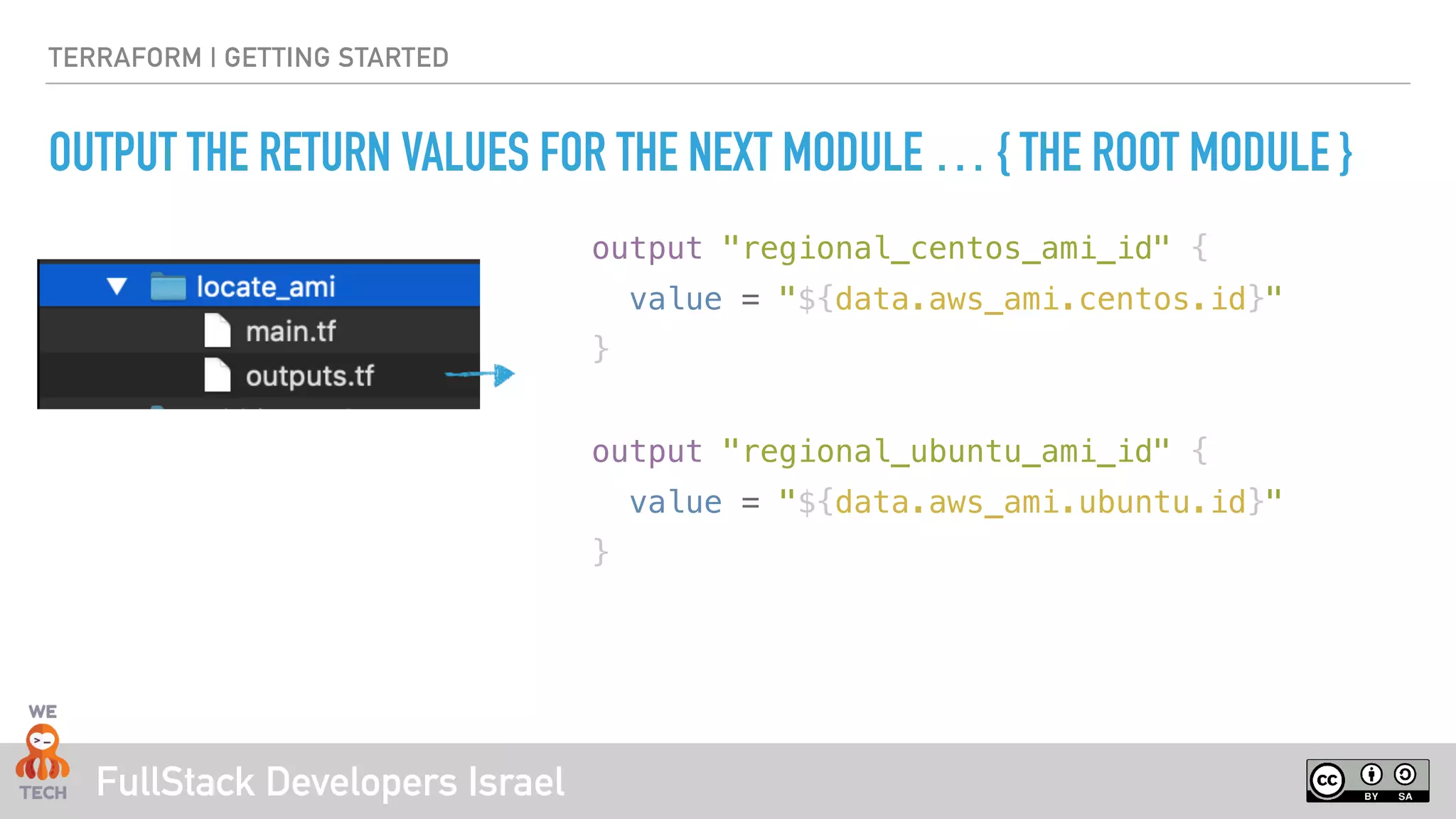 FullStack Developers Israel
TERRAFORM | GETTING STARTED
OUTPUT THE RETURN VALUES FOR THE NEXT MODULE … { THE ROOT MODULE }
output "regional_centos_ami_id" {
value = "${data.aws_ami.centos.id}"
}
output "regional_ubuntu_ami_id" {
value = "${data.aws_ami.ubuntu.id}"
}
 