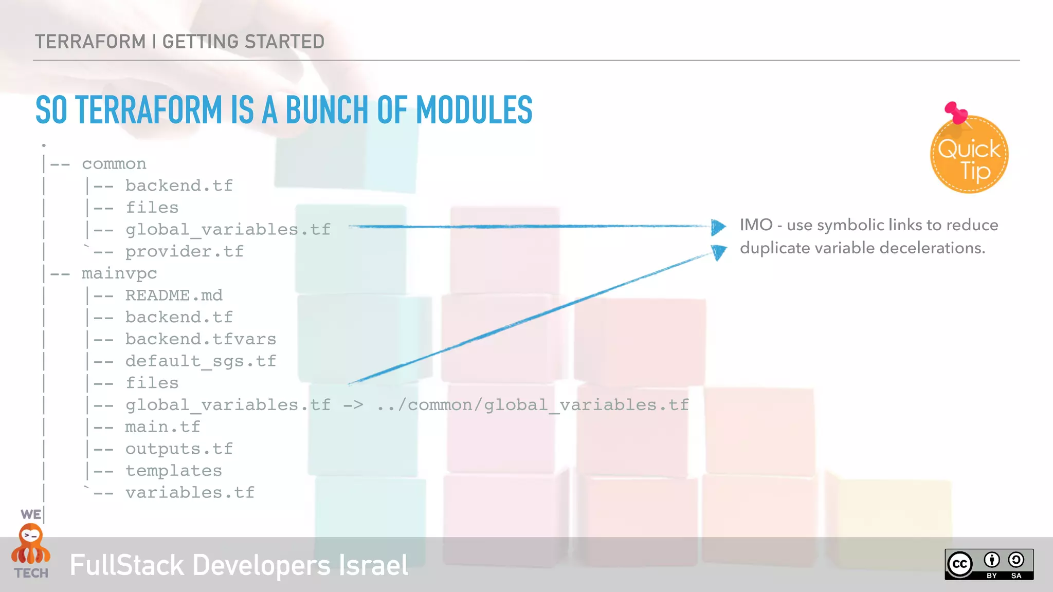 FullStack Developers Israel
TERRAFORM | GETTING STARTED
SO TERRAFORM IS A BUNCH OF MODULES
.
|-- common
| |-- backend.tf
| |-- files
| |-- global_variables.tf
| `-- provider.tf
|-- mainvpc
| |-- README.md
| |-- backend.tf
| |-- backend.tfvars
| |-- default_sgs.tf
| |-- files
| |-- global_variables.tf -> ../common/global_variables.tf
| |-- main.tf
| |-- outputs.tf
| |-- templates
| `-- variables.tf
|
IMO - use symbolic links to reduce
duplicate variable decelerations.
 