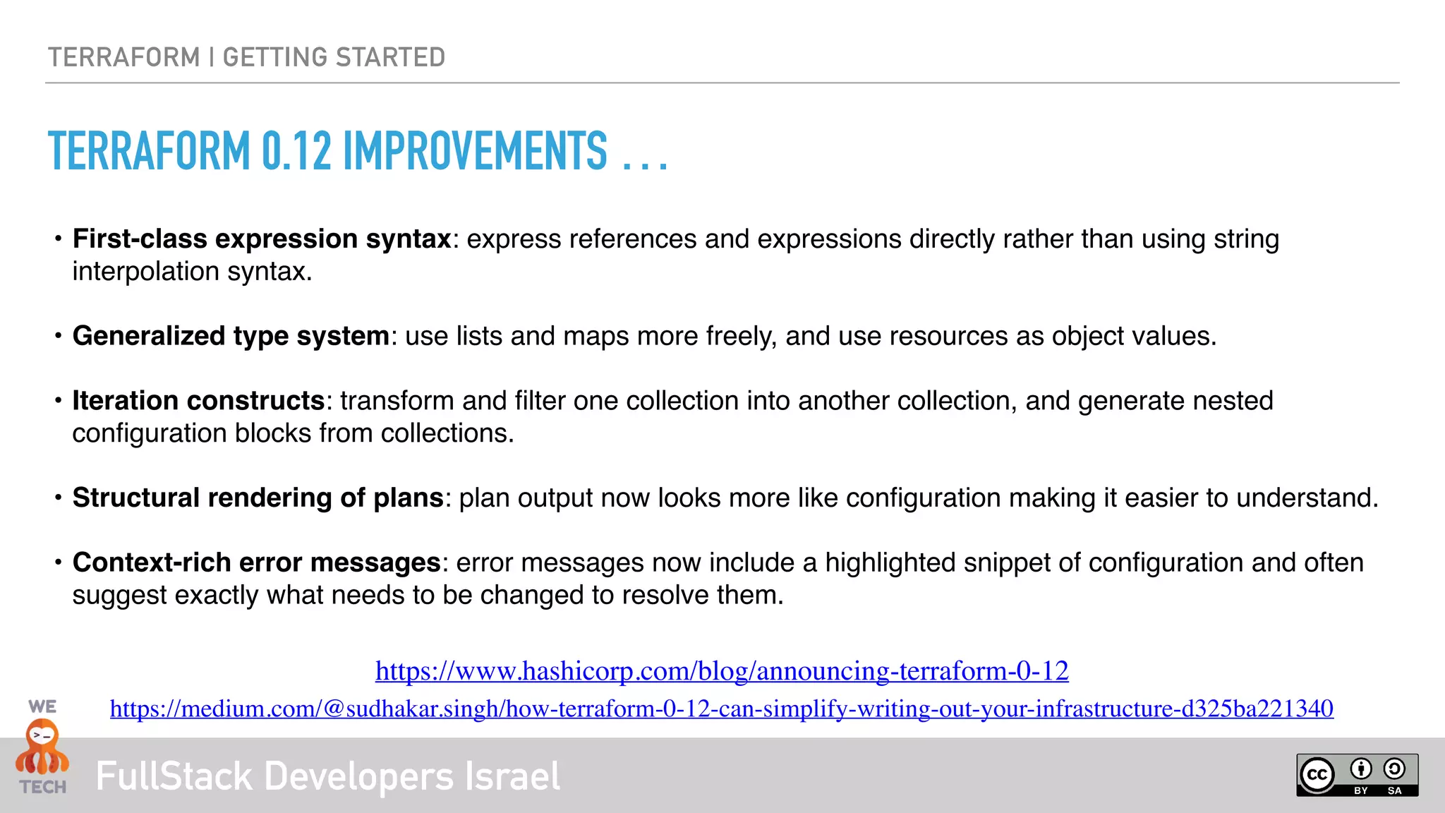 FullStack Developers Israel
TERRAFORM | GETTING STARTED
TERRAFORM 0.12 IMPROVEMENTS …
• First-class expression syntax: express references and expressions directly rather than using string
interpolation syntax. 
• Generalized type system: use lists and maps more freely, and use resources as object values.
• Iteration constructs: transform and ﬁlter one collection into another collection, and generate nested
conﬁguration blocks from collections.
• Structural rendering of plans: plan output now looks more like conﬁguration making it easier to understand.
• Context-rich error messages: error messages now include a highlighted snippet of conﬁguration and often
suggest exactly what needs to be changed to resolve them.
https://www.hashicorp.com/blog/announcing-terraform-0-12
https://medium.com/@sudhakar.singh/how-terraform-0-12-can-simplify-writing-out-your-infrastructure-d325ba221340
 