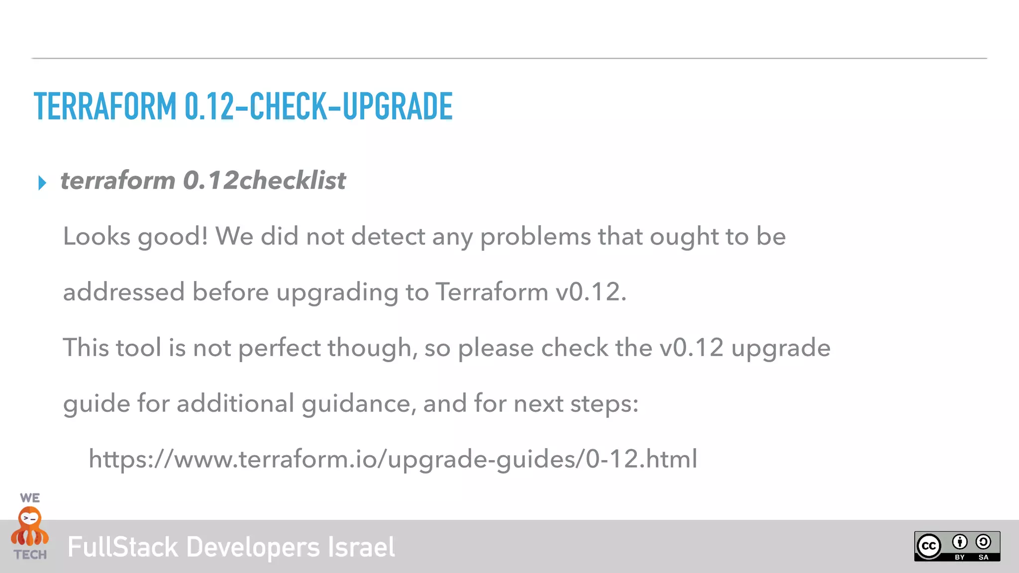 FullStack Developers Israel
TERRAFORM 0.12-CHECK-UPGRADE
▸ terraform 0.12checklist
Looks good! We did not detect any problems that ought to be
addressed before upgrading to Terraform v0.12.
This tool is not perfect though, so please check the v0.12 upgrade
guide for additional guidance, and for next steps:
https://www.terraform.io/upgrade-guides/0-12.html
 