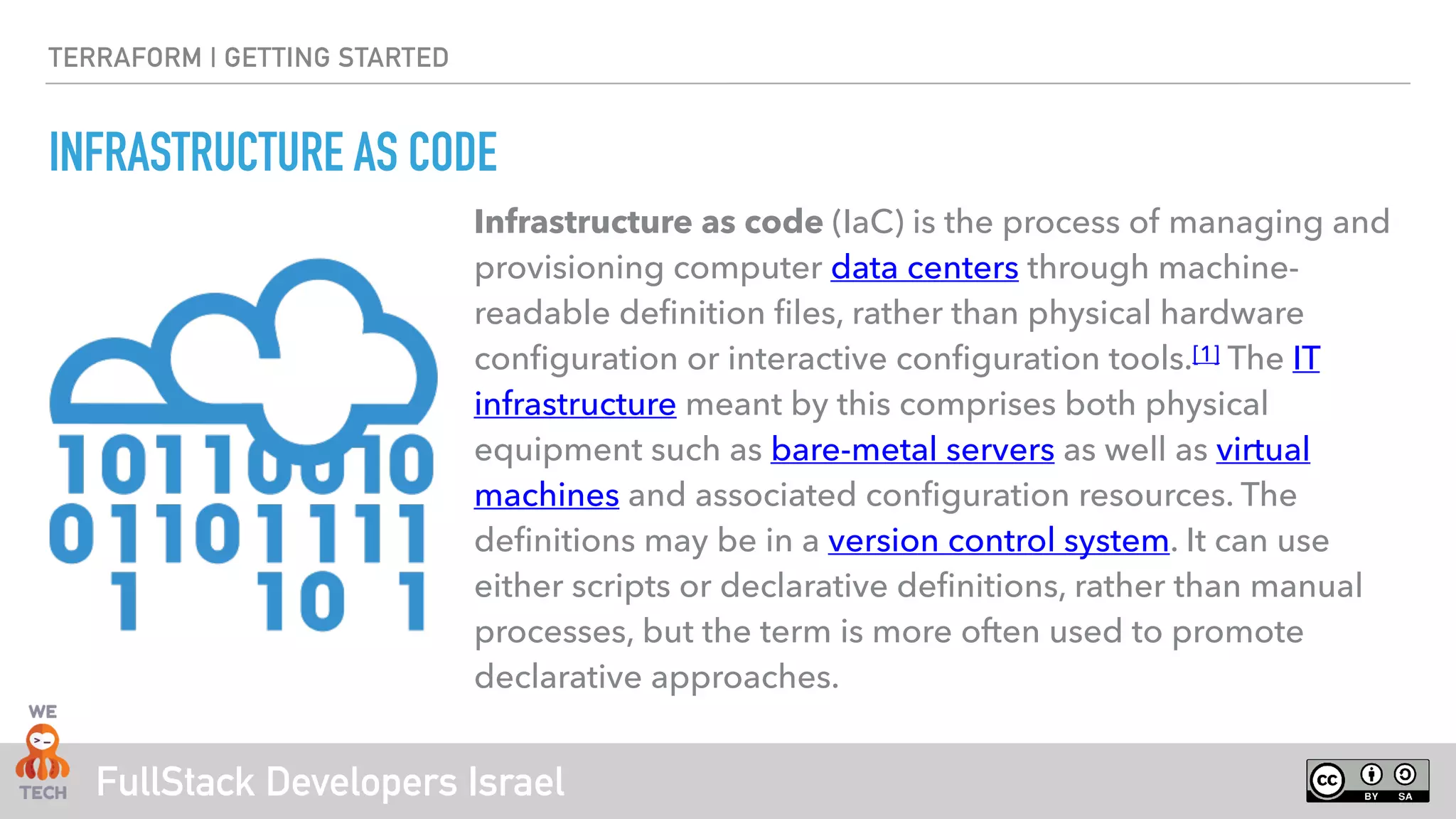 FullStack Developers Israel
TERRAFORM | GETTING STARTED
INFRASTRUCTURE AS CODE
Infrastructure as code (IaC) is the process of managing and
provisioning computer data centers through machine-
readable definition files, rather than physical hardware
configuration or interactive configuration tools.[1] The IT
infrastructure meant by this comprises both physical
equipment such as bare-metal servers as well as virtual
machines and associated configuration resources. The
definitions may be in a version control system. It can use
either scripts or declarative definitions, rather than manual
processes, but the term is more often used to promote
declarative approaches.
 