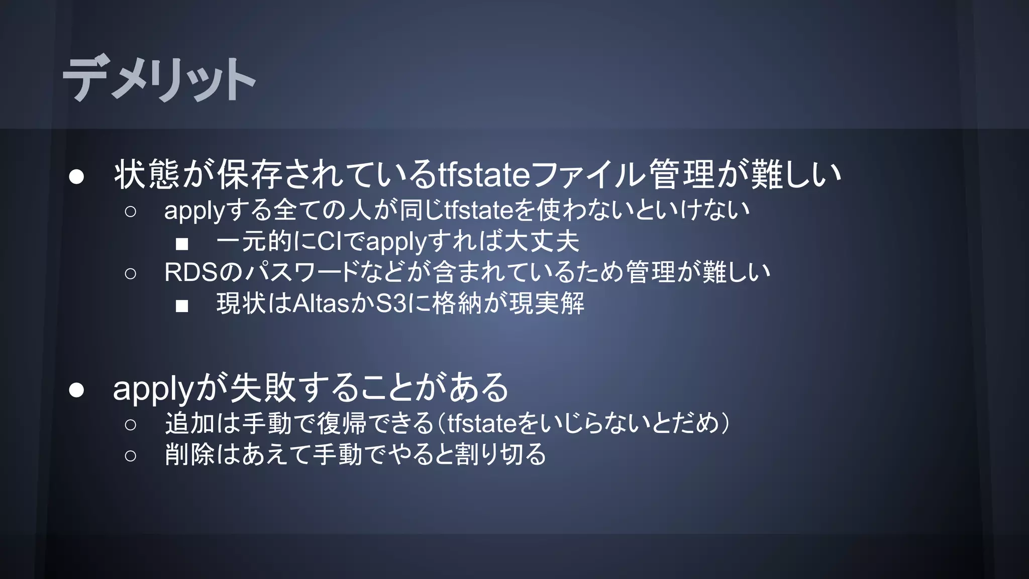 デメリット
● 状態が保存されているtfstateファイル管理が難しい
○ applyする全ての人が同じtfstateを使わないといけない
■ 一元的にCIでapplyすれば大丈夫
○ RDSのパスワードなどが含まれているため管理が難しい
■ 現状はAtlasかS3に格納が現実解
● applyが失敗することがある
○ 追加は手動で復帰できる（tfstateをいじらないとだめ）
○ 削除はあえて手動でやると割り切る
 