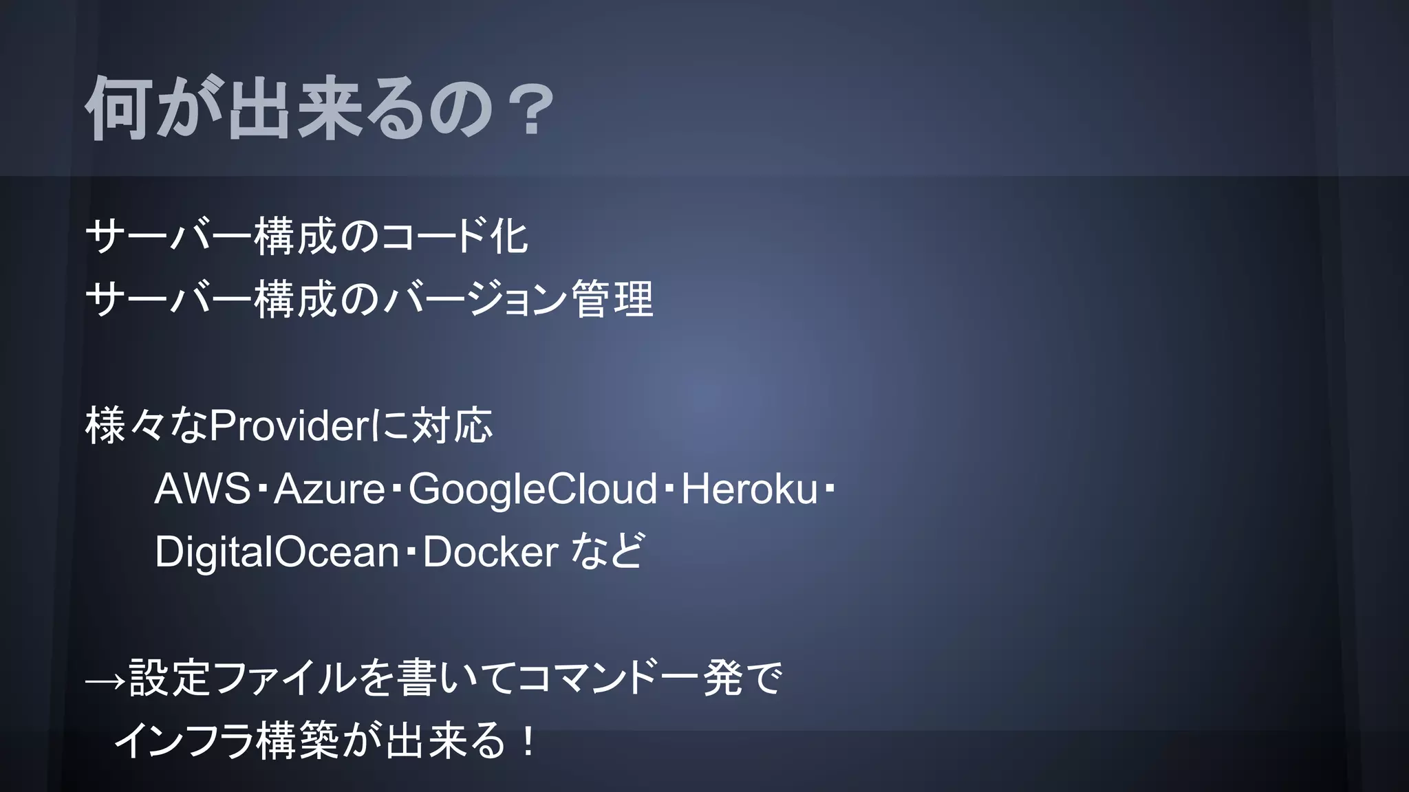 何が出来るの？
サーバー構成のコード化
サーバー構成のバージョン管理
様々なProviderに対応
AWS・Azure・GoogleCloud・Heroku・
DigitalOcean・Docker など
→設定ファイルを書いてコマンド一発で
　インフラ構築が出来る！
 