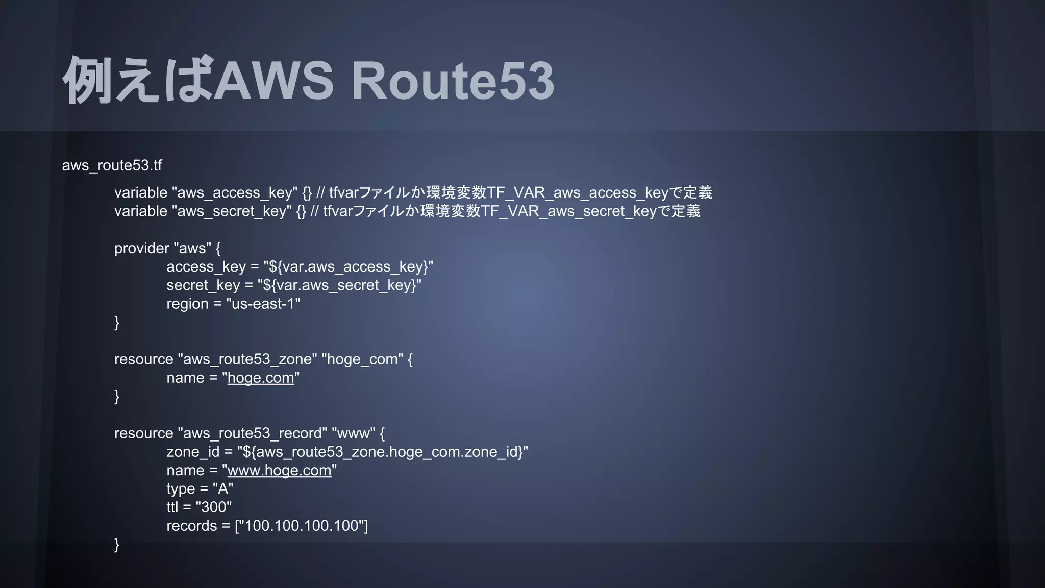 例えばAWS Route53
aws_route53.tf
variable "aws_access_key" {} // tfvarファイルか環境変数TF_VAR_aws_access_keyで定義
variable "aws_secret_key" {} // tfvarファイルか環境変数TF_VAR_aws_secret_keyで定義
provider "aws" {
access_key = "${var.aws_access_key}"
secret_key = "${var.aws_secret_key}"
region = "us-east-1"
}
resource "aws_route53_zone" "hoge_com" {
name = "hoge.com"
}
resource "aws_route53_record" "www" {
zone_id = "${aws_route53_zone.hoge_com.zone_id}"
name = "www.hoge.com"
type = "A"
ttl = "300"
records = ["100.100.100.100"]
}
 