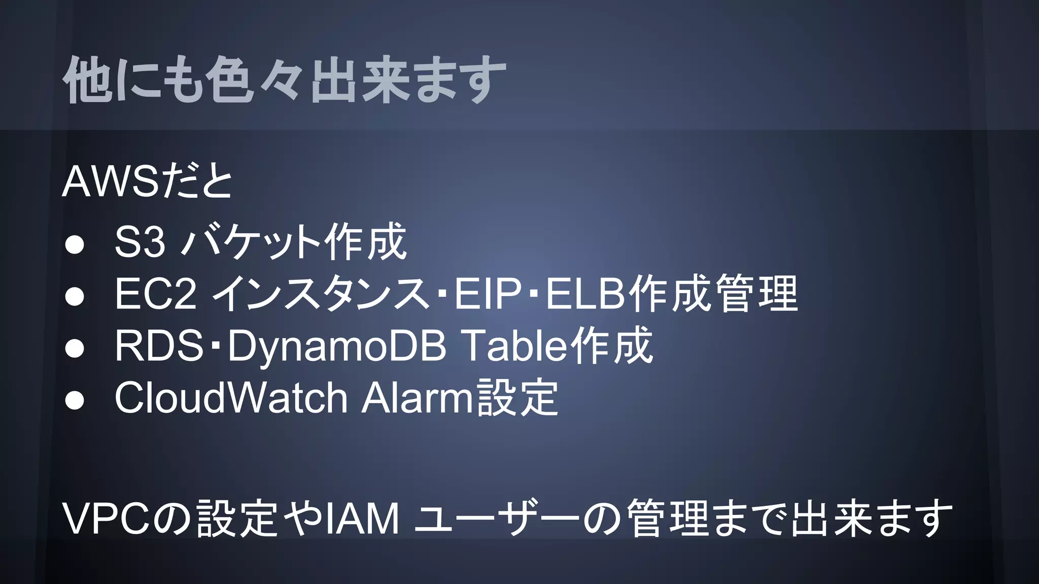 他にも色々出来ます
AWSだと
● S3 バケット作成
● EC2 インスタンス・EIP・ELB作成管理
● RDS・DynamoDB Table作成
● CloudWatch Alarm設定
VPCの設定やIAM ユーザーの管理まで出来ます
 