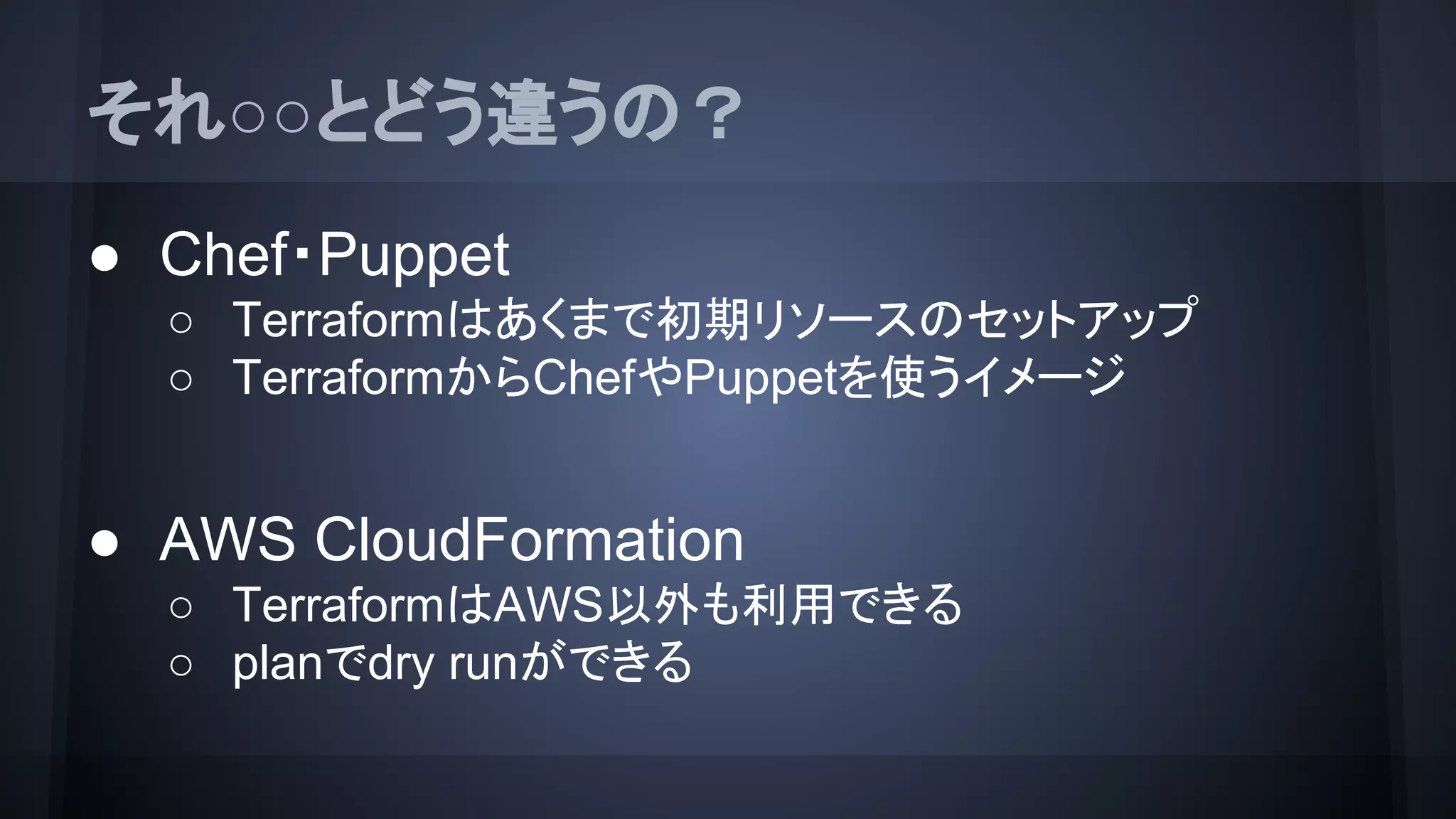 それ○○とどう違うの？
● Chef・Puppet
○ Terraformはあくまで初期リソースのセットアップ
○ TerraformからChefやPuppetを使うイメージ
● AWS CloudFormation
○ TerraformはAWS以外も利用できる
○ planでdry runができる
 