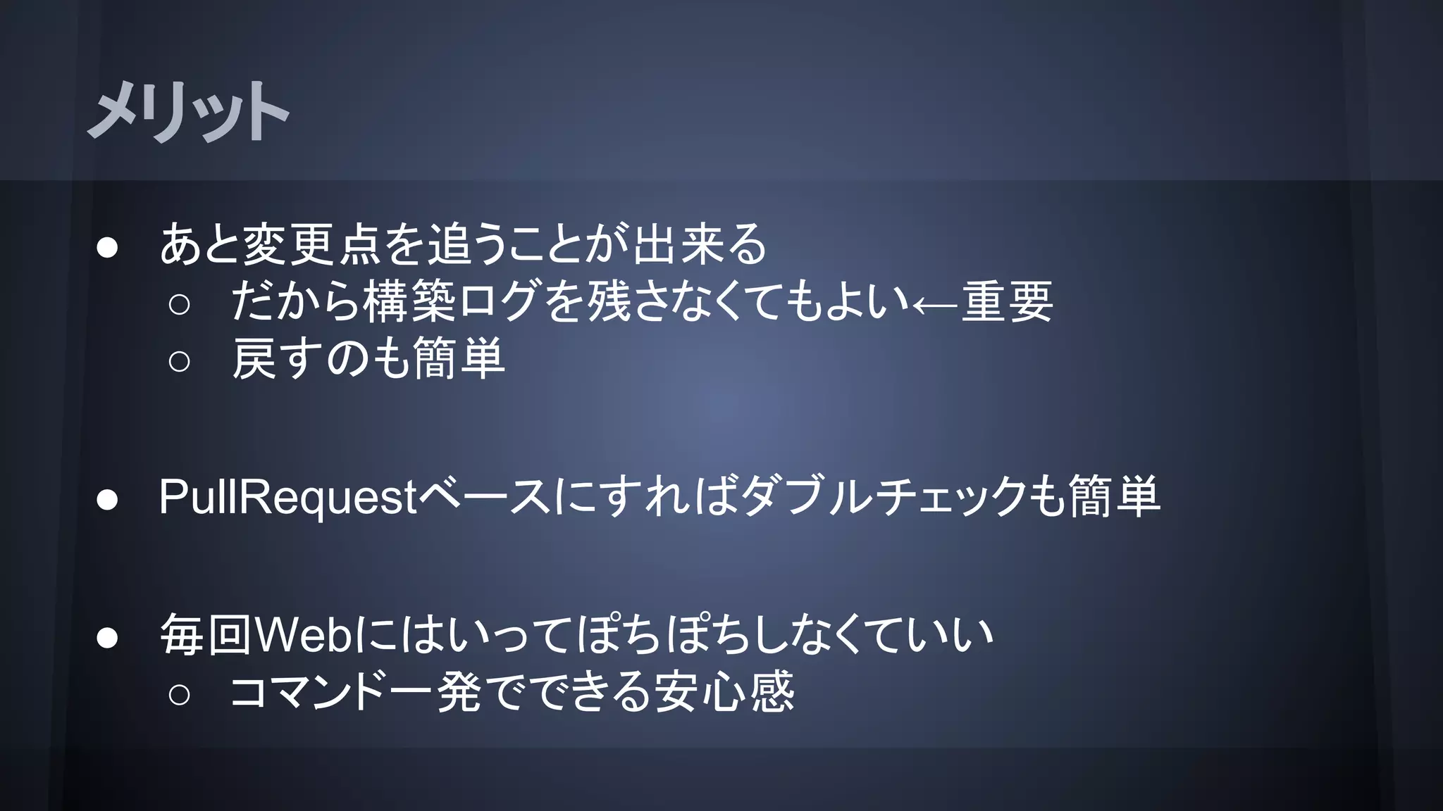 メリット
● あと変更点を追うことが出来る
○ だから構築ログを残さなくてもよい←重要
○ 戻すのも簡単
● PullRequestベースにすればダブルチェックも簡単
● 毎回Webにはいってぽちぽちしなくていい
○ コマンド一発でできる安心感
 