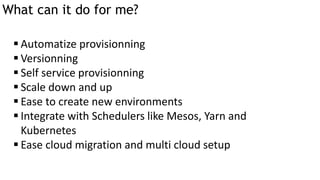 What can it do for me?
 Automatize provisionning
 Versionning
 Self service provisionning
 Scale down and up
 Ease to create new environments
 Integrate with Schedulers like Mesos, Yarn and
Kubernetes
 Ease cloud migration and multi cloud setup
 