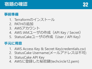 }δ_J 32
ǰʂ
1. TerraformΥ󥹥ȩ`
2. PATH׷
3. AWS
4. AWS IAM`ɣAPI Key / Secret
5. StatusCake`ɣUser / API Key
Ԫ
1. AWS Access Key & Secret Key(credentials.csv)
2. StatusCake Username(`륢ɥ쥹ϲ)
3. StatusCake API Key
4. AWS˵hI(techcircle12.pem)
 