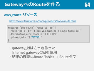 GatewayؤRoute 54
aws_route ꥽`
https://www.terraform.io/docs/providers/aws/r/route.html
resource "aws_route" "route_to_igw" {
route_table_id = "${aws_vpc.main.main_route_table_id}"
destination_cidr_block = "0.0.0.0/0"
gateway_id = "${??????}"
}
?gateway_idϤää
Internet gatewayidʹ
?Yδ_JRoute Tables  Route
 