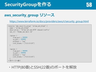 SecurityGroup 58
aws_security_group ꥽`
https://www.terraform.io/docs/providers/aws/r/security_group.html
resource "aws_security_group" "allow_ssh_httpd" {
name = "allow_ssh_httpd"
description = "Allow ssh and HTTP inbound traffic"
vpc_id = "${aws_vpc.main.id}"
ingress {
from_port = ??????
to_port = ??????
protocol = "tcp"
cidr_blocks = ["0.0.0.0/0"]
}
ingress {
from_port = ??????
to_port = ??????
protocol = "tcp"
cidr_blocks = ["0.0.0.0/0"]
}
Υک`ؾA
?HTTP(80)SSH(22)Υݩ`Ȥ
 