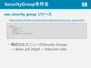 SecurityGroup 59
aws_security_group ꥽`
https://www.terraform.io/docs/providers/aws/r/security_group.html
egress {
from_port = 0
to_port = 0
protocol = "-1"
cidr_blocks = ["0.0.0.0/0"]
}
}
?_J˥`Security Groups
 allow_ssh_httpd  Inbound rules
 