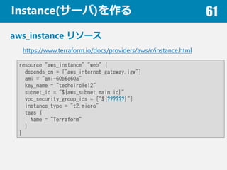 Instance(`) 61
aws_instance ꥽`
https://www.terraform.io/docs/providers/aws/r/instance.html
resource "aws_instance" "web" {
depends_on = ["aws_internet_gateway.igw"]
ami = "ami-60b6c60a"
key_name = "techcircle12"
subnet_id = "${aws_subnet.main.id}"
vpc_security_group_ids = ["${??????}"]
instance_type = "t2.micro"
tags {
Name = "Terraform"
}
}
 