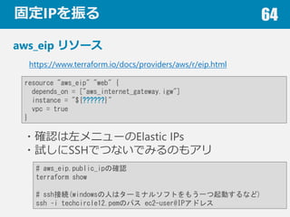 ̶IP 64
aws_eip ꥽`
?_J˥`Elastic IPs
?ԇSSHǤĤʤǤߤΤ⥢
https://www.terraform.io/docs/providers/aws/r/eip.html
resource "aws_eip" "web" {
depends_on = ["aws_internet_gateway.igw"]
instance = "${??????}"
vpc = true
}
# aws_eip.public_ipδ_J
terraform show
# sshӾA(windowsˤϥ`ߥʥ륽եȤ⤦һӤʤ)
ssh Ci techcircle12.pemΥѥ ec2-user@IPɥ쥹
 