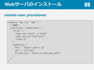 Web`ФΥ󥹥ȩ` 69
remote-exec provisioner
resource "aws_eip" "web" {
ʡԡ
provisioner "remote-exec" {
inline = [
"sudo yum install -y httpd",
"sudo service httpd start",
"sleep 10"
]
connection {
host = "${self.public_ip}"
user = "ec2-user"
private_key = "${var.private_key_path}"
}
}
}
 