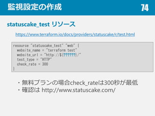 OҕO 74
statuscake_test ꥽`
?oϥץΈcheck_rate300뤬
?_J http://www.statuscake.com/
https://www.terraform.io/docs/providers/statuscake/r/test.html
resource "statuscake_test" "web" {
website_name = "terraform test"
website_url = "http://${??????}/"
test_type = "HTTP"
check_rate = 300
}
 