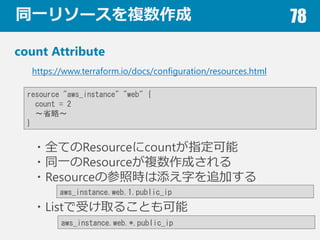 ͬһ꥽`} 78
count Attribute
?ȫƤResourcecountָ
?ͬһResource}ɤ
?ResourceβՕr֤׷Ӥ
?Listܤȡ뤳Ȥ
https://www.terraform.io/docs/configuration/resources.html
resource "aws_instance" "web" {
count = 2
ʡԡ
}
aws_instance.web.1.public_ip
aws_instance.web.*.public_ip
 