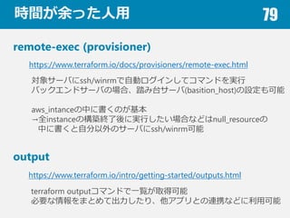 rgä 79
remote-exec (provisioner)
https://www.terraform.io/docs/provisioners/remote-exec.html
output
https://www.terraform.io/intro/getting-started/outputs.html
󥵩`Фssh/winrmԄӥ󤷤ƥޥɤg
Хåɥ`ФΈϡ̨̤`(basition_host)O
aws_intanceФ˕Τ
ȫinstanceΘBKˌgФϤʤɤnull_resource
Ф˕ԷΥ`Фssh/winrm
terraform outputޥɤһEȡÿ
ҪޤȤƳꡢץȤBЯʤɤÿ
 