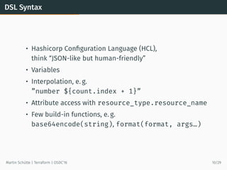 DSL Syntax
• Hashicorp Conﬁguration Language (HCL),
think “JSON-like but human-friendly”
• Variables
• Interpolation, e. g.
”number ${count.index + 1}”
• Attribute access with resource_type.resource_name
• Few build-in functions, e. g.
base64encode(string), format(format, args…)
Martin Schütte | Terraform | OSDC’16 10/29
 