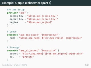 Example: Simple Webservice (part 1)
### AWS Setup
provider ”aws” {
access_key = ”${var.aws_access_key}”
secret_key = ”${var.aws_secret_key}”
region = ”${var.aws_region}”
}
# Queue
resource ”aws_sqs_queue” ”importqueue” {
name = ”${var.app_name}-${var.aws_region}-importqueue”
}
# Storage
resource ”aws_s3_bucket” ”importdisk” {
bucket = ”${var.app_name}-${var.aws_region}-importdisk”
acl = ”private”
}
Martin Schütte | Terraform | OSDC’16 12/29
 