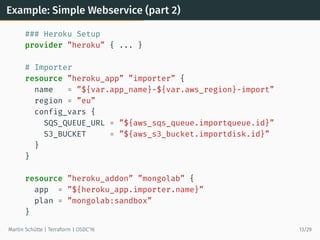 Example: Simple Webservice (part 2)
### Heroku Setup
provider ”heroku” { ... }
# Importer
resource ”heroku_app” ”importer” {
name = ”${var.app_name}-${var.aws_region}-import”
region = ”eu”
config_vars {
SQS_QUEUE_URL = ”${aws_sqs_queue.importqueue.id}”
S3_BUCKET = ”${aws_s3_bucket.importdisk.id}”
}
}
resource ”heroku_addon” ”mongolab” {
app = ”${heroku_app.importer.name}”
plan = ”mongolab:sandbox”
}
Martin Schütte | Terraform | OSDC’16 13/29
 
