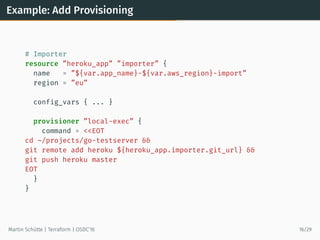 Example: Add Provisioning
# Importer
resource ”heroku_app” ”importer” {
name = ”${var.app_name}-${var.aws_region}-import”
region = ”eu”
config_vars { ... }
provisioner ”local-exec” {
command = <<EOT
cd ~/projects/go-testserver &&
git remote add heroku ${heroku_app.importer.git_url} &&
git push heroku master
EOT
}
}
Martin Schütte | Terraform | OSDC’16 16/29
 