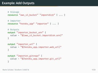 Example: Add Outputs
# Storage
resource ”aws_s3_bucket” ”importdisk” { ... }
# Importer
resource ”heroku_app” ”importer” { ... }
# Outputs
output ”importer_bucket_arn” {
value = ”${aws_s3_bucket.importdisk.arn}”
}
output ”importer_url” {
value = ”${heroku_app.importer.web_url}”
}
output ”importer_gitrepo” {
value = ”${heroku_app.importer.git_url}”
}
Martin Schütte | Terraform | OSDC’16 17/29
 