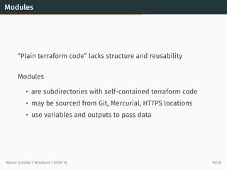 Modules
“Plain terraform code” lacks structure and reusability
Modules
• are subdirectories with self-contained terraform code
• may be sourced from Git, Mercurial, HTTPS locations
• use variables and outputs to pass data
Martin Schütte | Terraform | OSDC’16 18/29
 