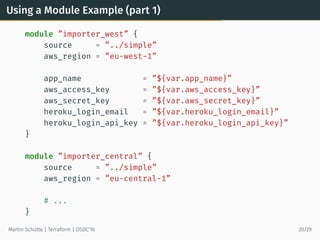 Using a Module Example (part 1)
module ”importer_west” {
source = ”../simple”
aws_region = ”eu-west-1”
app_name = ”${var.app_name}”
aws_access_key = ”${var.aws_access_key}”
aws_secret_key = ”${var.aws_secret_key}”
heroku_login_email = ”${var.heroku_login_email}”
heroku_login_api_key = ”${var.heroku_login_api_key}”
}
module ”importer_central” {
source = ”../simple”
aws_region = ”eu-central-1”
# ...
}
Martin Schütte | Terraform | OSDC’16 20/29
 
