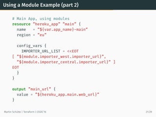 Using a Module Example (part 2)
# Main App, using modules
resource ”heroku_app” ”main” {
name = ”${var.app_name}-main”
region = ”eu”
config_vars {
IMPORTER_URL_LIST = <<EOT
[ ”${module.importer_west.importer_url}”,
”${module.importer_central.importer_url}” ]
EOT
}
}
output ”main_url” {
value = ”${heroku_app.main.web_url}”
}
Martin Schütte | Terraform | OSDC’16 21/29
 