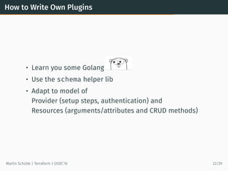 How to Write Own Plugins
• Learn you some Golang
• Use the schema helper lib
• Adapt to model of
Provider (setup steps, authentication) and
Resources (arguments/attributes and CRUD methods)
Martin Schütte | Terraform | OSDC’16 22/29
 