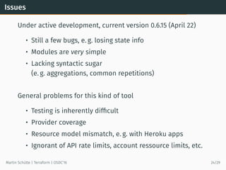 Issues
Under active development, current version 0.6.15 (April 22)
• Still a few bugs, e. g. losing state info
• Modules are very simple
• Lacking syntactic sugar
(e. g. aggregations, common repetitions)
General problems for this kind of tool
• Testing is inherently difﬁcult
• Provider coverage
• Resource model mismatch, e. g. with Heroku apps
• Ignorant of API rate limits, account ressource limits, etc.
Martin Schütte | Terraform | OSDC’16 24/29
 