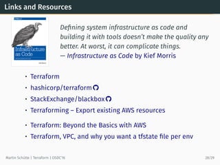 Links and Resources
Deﬁning system infrastructure as code and
building it with tools doesn’t make the quality any
better. At worst, it can complicate things.
— Infrastructure as Code by Kief Morris
• Terraform
• hashicorp/terraform 
• StackExchange/blackbox 
• Terraforming – Export existing AWS resources
• Terraform: Beyond the Basics with AWS
• Terraform, VPC, and why you want a tfstate ﬁle per env
Martin Schütte | Terraform | OSDC’16 28/29
 