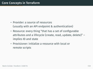 Core Concepts in Terraform
• Provider: a source of resources
(usually with an API endpoint & authentication)
• Resource: every thing “that has a set of conﬁgurable
attributes and a lifecycle (create, read, update, delete)” –
implies ID and state
• Provisioner: initialize a resource with local or
remote scripts
Martin Schütte | Terraform | OSDC’16 7/29
 