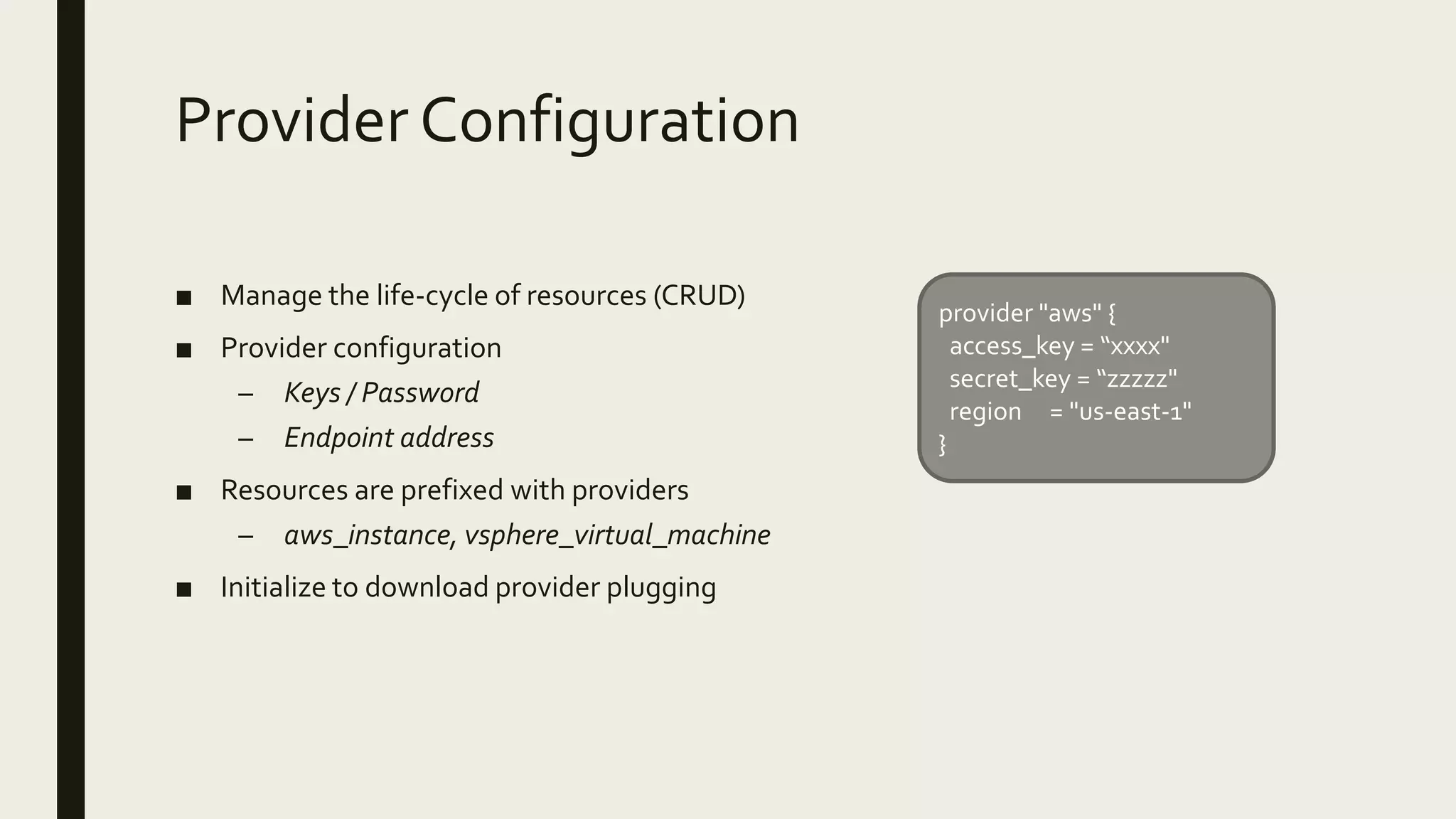 Provider Configuration
■ Manage the life-cycle of resources (CRUD)
■ Provider configuration
– Keys / Password
– Endpoint address
■ Resources are prefixed with providers
– aws_instance, vsphere_virtual_machine
■ Initialize to download provider plugging
provider "aws" {
access_key = “xxxx"
secret_key = “zzzzz"
region = "us-east-1"
}
 