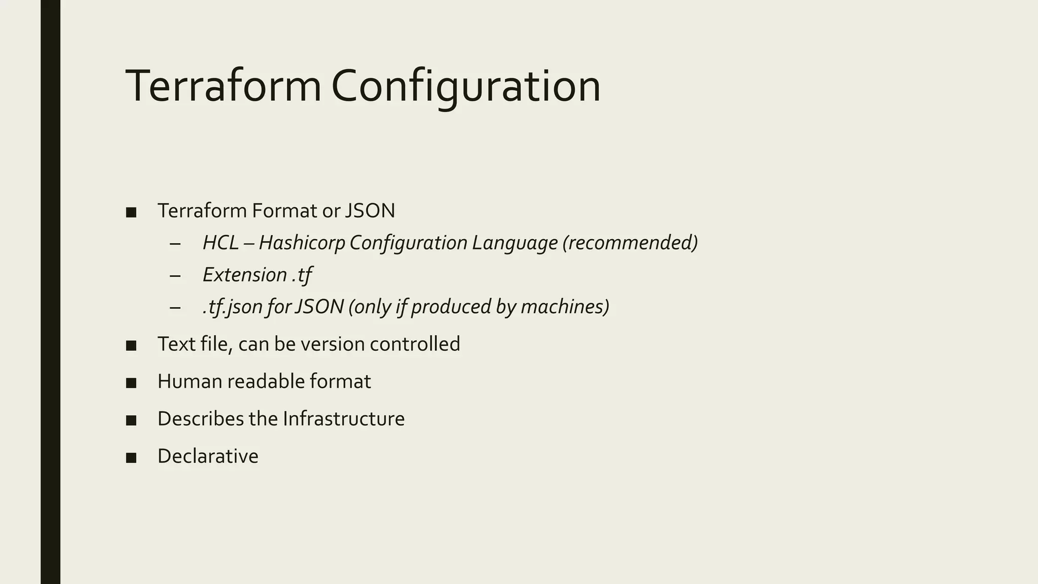 TerraformConfiguration
■ Terraform Format or JSON
– HCL – Hashicorp Configuration Language (recommended)
– Extension .tf
– .tf.json for JSON (only if produced by machines)
■ Text file, can be version controlled
■ Human readable format
■ Describes the Infrastructure
■ Declarative
 