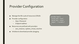 Provider Configuration
■ Manage the life-cycle of resources (CRUD)
■ Provider configuration
– Keys / Password
– Endpoint address
■ Resources are prefixed with providers
– aws_instance, vsphere_virtual_machine
■ Initialize to download provider plugging
provider "aws" {
access_key = “xxxx"
secret_key = “zzzzz"
region = "us-east-1"
}
 