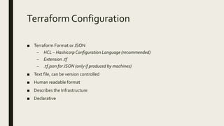 TerraformConfiguration
■ Terraform Format or JSON
– HCL – Hashicorp Configuration Language (recommended)
– Extension .tf
– .tf.json for JSON (only if produced by machines)
■ Text file, can be version controlled
■ Human readable format
■ Describes the Infrastructure
■ Declarative
 