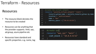 Terraform - Resources
Resources
• The resource block denotes the
resource to be created
• Resources can be anything that
the provider supports. Vnet, vpc,
ad group, azure pipeline etc
• Resources have standard and
specific properties. e.g. name, tag
 